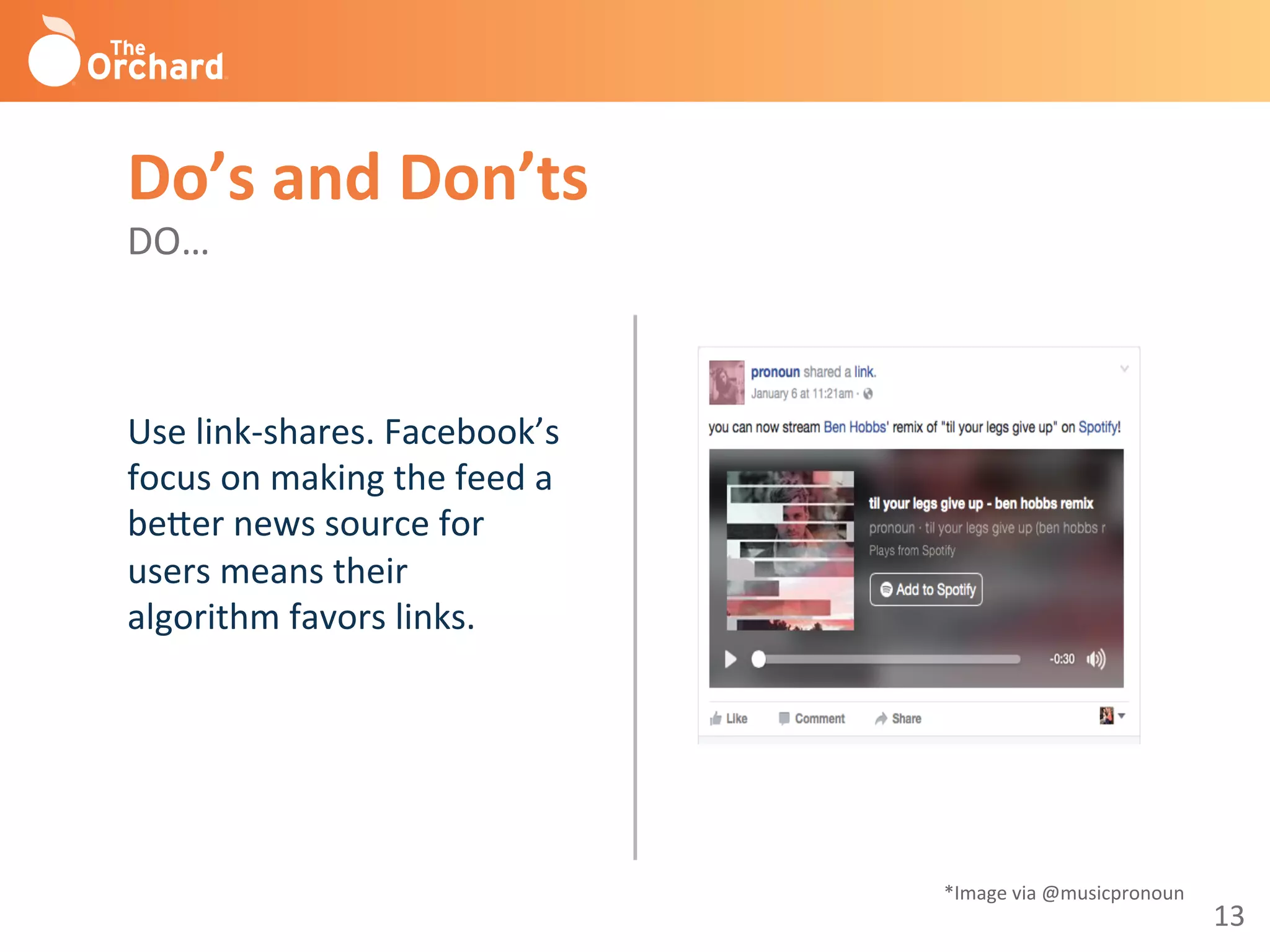 13	
  
Use	
  link-­‐shares.	
  Facebook’s	
  
focus	
  on	
  making	
  the	
  feed	
  a	
  
be^er	
  news	
  source	
  for	
  
users	
  means	
  their	
  
algorithm	
  favors	
  links.	
  	
  
	
  
Do’s	
  and	
  Don’ts 	
  	
  
DO…	
  
*Image	
  via	
  @musicpronoun	
  
 
