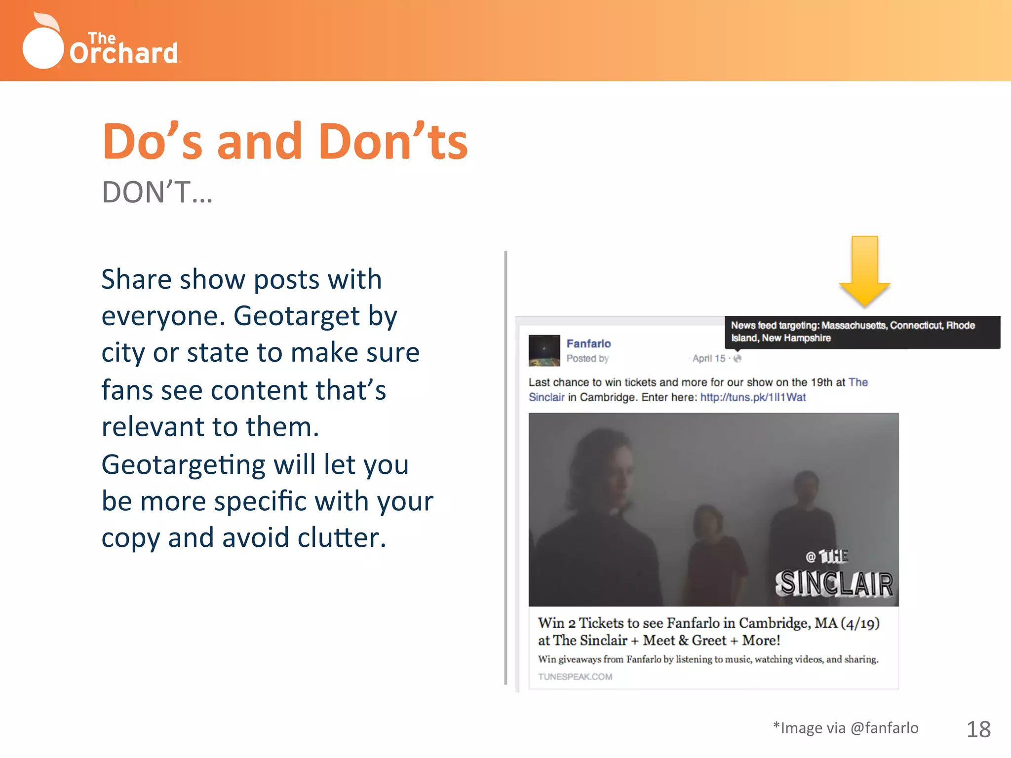 18	
  
Share	
  show	
  posts	
  with	
  
everyone.	
  Geotarget	
  by	
  
city	
  or	
  state	
  to	
  make	
  sure	
  
fans	
  see	
  content	
  that’s	
  
relevant	
  to	
  them.	
  
GeotargeBng	
  will	
  let	
  you	
  
be	
  more	
  speciﬁc	
  with	
  your	
  
copy	
  and	
  avoid	
  clu^er.	
  
Do’s	
  and	
  Don’ts 	
  	
  
DON’T…	
  
*Image	
  via	
  @fanfarlo	
  
 