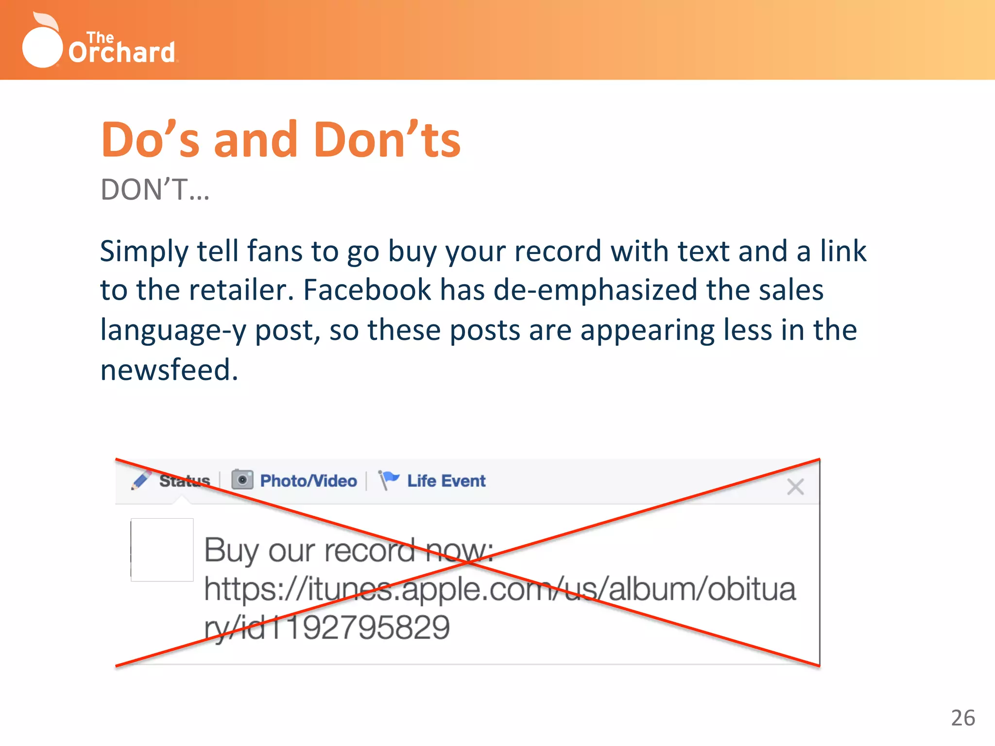 26	
  
Do’s	
  and	
  Don’ts	
  
DON’T…	
  
Simply	
  tell	
  fans	
  to	
  go	
  buy	
  your	
  record	
  with	
  text	
  and	
  a	
  link	
  
to	
  the	
  retailer.	
  Facebook	
  has	
  de-­‐emphasized	
  the	
  sales	
  
language-­‐y	
  post,	
  so	
  these	
  posts	
  are	
  appearing	
  less	
  in	
  the	
  
newsfeed.	
  	
  
	
  
 