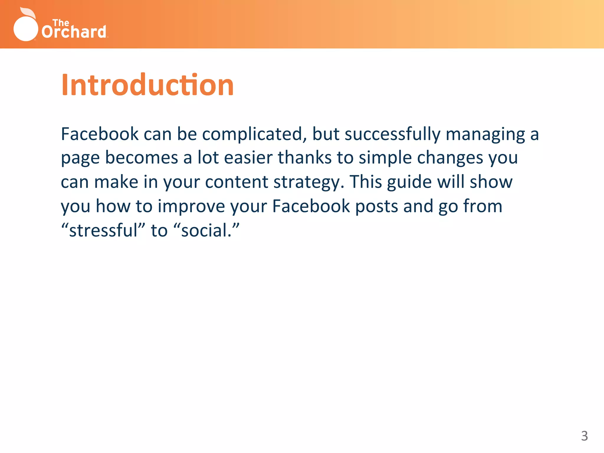 3	
  
Introduc3on	
  
Facebook	
  can	
  be	
  complicated,	
  but	
  successfully	
  managing	
  a	
  
page	
  becomes	
  a	
  lot	
  easier	
  thanks	
  to	
  simple	
  changes	
  you	
  
can	
  make	
  in	
  your	
  content	
  strategy.	
  This	
  guide	
  will	
  show	
  
you	
  how	
  to	
  improve	
  your	
  Facebook	
  posts	
  and	
  go	
  from	
  
“stressful”	
  to	
  “social.”	
  
	
  
 
