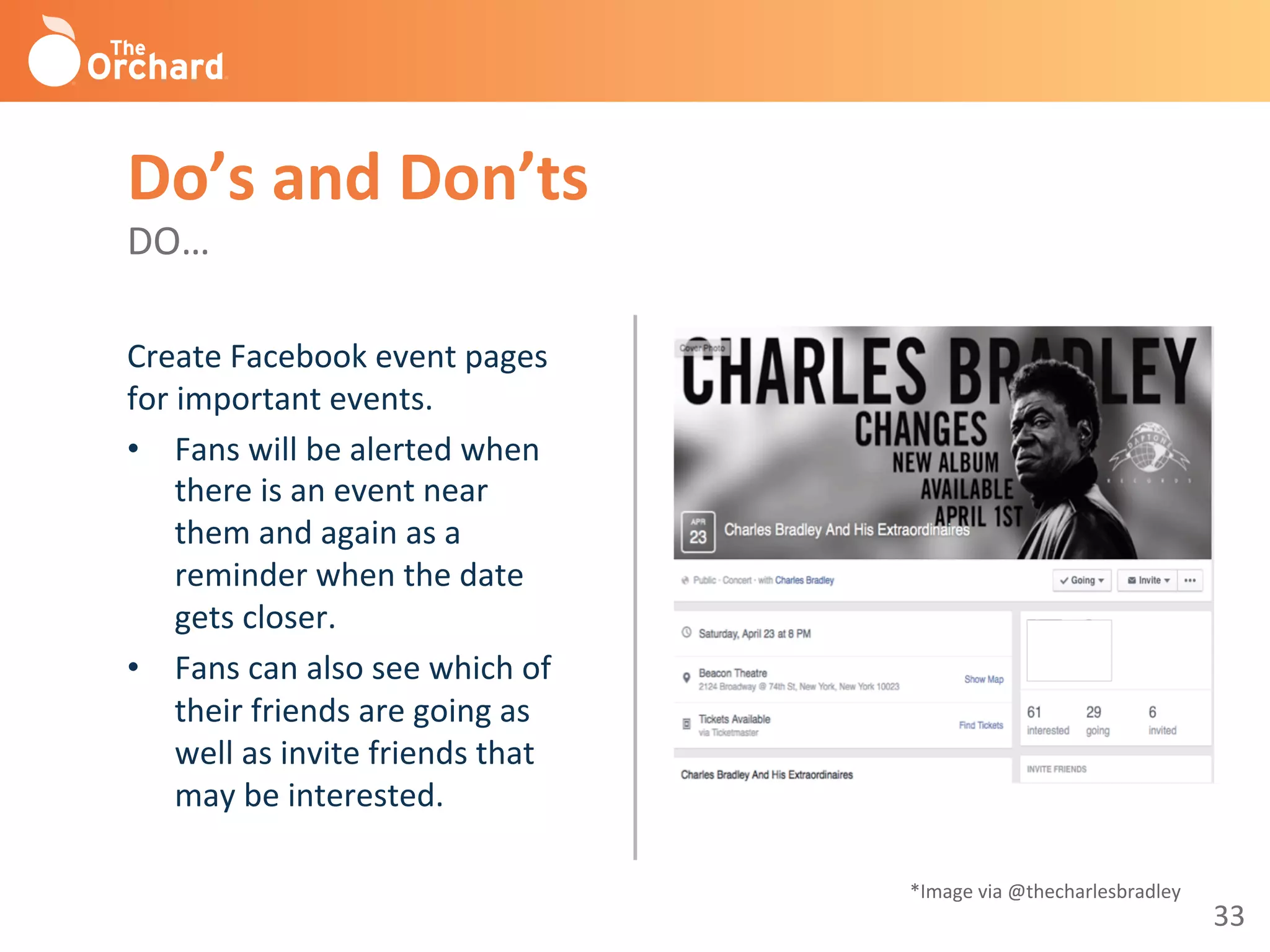 33	
  
Create	
  Facebook	
  event	
  pages	
  
for	
  important	
  events.	
  	
  
•  Fans	
  will	
  be	
  alerted	
  when	
  
there	
  is	
  an	
  event	
  near	
  
them	
  and	
  again	
  as	
  a	
  
reminder	
  when	
  the	
  date	
  
gets	
  closer.	
  
•  Fans	
  can	
  also	
  see	
  which	
  of	
  
their	
  friends	
  are	
  going	
  as	
  
well	
  as	
  invite	
  friends	
  that	
  
may	
  be	
  interested.	
  
	
  
Do’s	
  and	
  Don’ts 	
  	
  
DO…	
  
*Image	
  via	
  @thecharlesbradley	
  	
  
 