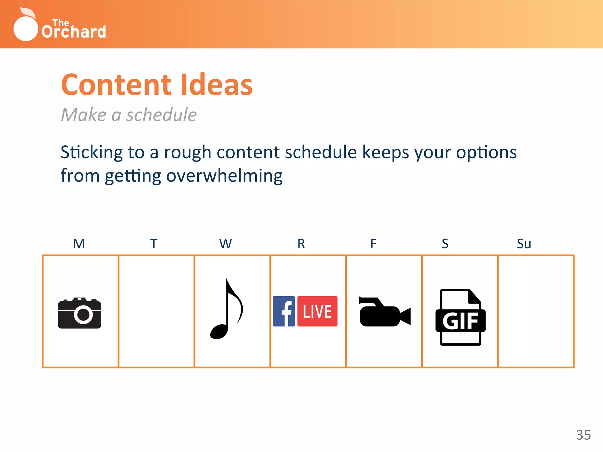35	
  
Content	
  Ideas	
  
Make	
  a	
  schedule	
  
	
  SBcking	
  to	
  a	
  rough	
  content	
  schedule	
  keeps	
  your	
  opBons	
  
from	
  gegng	
  overwhelming	
  
	
  
	
  	
  	
  	
  	
  	
  	
  	
  M	
  	
  	
  	
  	
  	
  	
  	
  	
  	
  	
  	
  	
  	
  	
  	
  	
  	
  	
  T	
  	
  	
  	
  	
  	
  	
  	
  	
  	
  	
  	
  	
  	
  	
  	
  	
  	
  W	
  	
  	
  	
  	
  	
  	
  	
  	
  	
  	
  	
  	
  	
  	
  	
  	
  	
  	
  R	
  	
  	
  	
  	
  	
  	
  	
  	
  	
  	
  	
  	
  	
  	
  	
  	
  	
  	
  F	
  	
  	
  	
  	
  	
  	
  	
  	
  	
  	
  	
  	
  	
  	
  	
  	
  	
  	
  S	
  	
  	
  	
  	
  	
  	
  	
  	
  	
  	
  	
  	
  	
  	
  	
  	
  	
  	
  	
  Su	
  
 