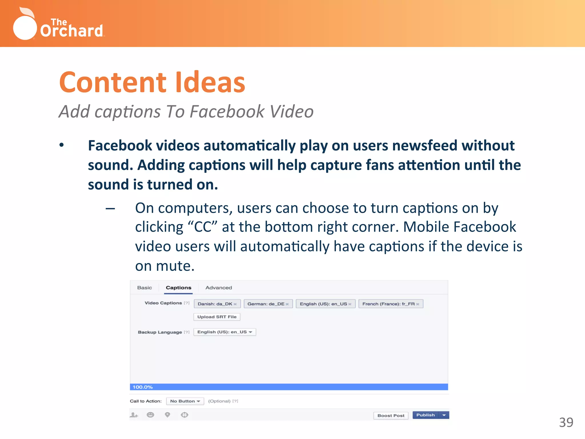 39	
  
Content	
  Ideas	
  
Add	
  cap-ons	
  To	
  Facebook	
  Video	
  
	
  •  Facebook	
  videos	
  automa3cally	
  play	
  on	
  users	
  newsfeed	
  without	
  
sound.	
  Adding	
  cap3ons	
  will	
  help	
  capture	
  fans	
  aBen3on	
  un3l	
  the	
  
sound	
  is	
  turned	
  on.	
  
–  On	
  computers,	
  users	
  can	
  choose	
  to	
  turn	
  capBons	
  on	
  by	
  
clicking	
  “CC”	
  at	
  the	
  bo^om	
  right	
  corner.	
  Mobile	
  Facebook	
  
video	
  users	
  will	
  automaBcally	
  have	
  capBons	
  if	
  the	
  device	
  is	
  
on	
  mute.	
  
	
  
 