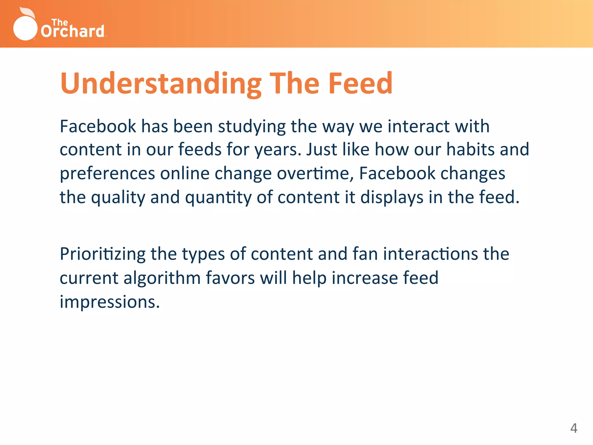 4	
  
Understanding	
  The	
  Feed	
  
Facebook	
  has	
  been	
  studying	
  the	
  way	
  we	
  interact	
  with	
  
content	
  in	
  our	
  feeds	
  for	
  years.	
  Just	
  like	
  how	
  our	
  habits	
  and	
  
preferences	
  online	
  change	
  overBme,	
  Facebook	
  changes	
  
the	
  quality	
  and	
  quanBty	
  of	
  content	
  it	
  displays	
  in	
  the	
  feed.	
  	
  
	
  
PrioriBzing	
  the	
  types	
  of	
  content	
  and	
  fan	
  interacBons	
  the	
  
current	
  algorithm	
  favors	
  will	
  help	
  increase	
  feed	
  
impressions.	
  
	
  
 