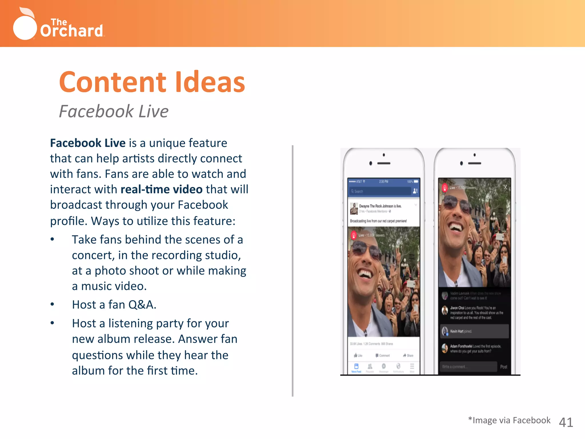 41	
  
Facebook	
  Live	
  is	
  a	
  unique	
  feature	
  
that	
  can	
  help	
  arBsts	
  directly	
  connect	
  
with	
  fans.	
  Fans	
  are	
  able	
  to	
  watch	
  and	
  
interact	
  with	
  real-­‐3me	
  video	
  that	
  will	
  
broadcast	
  through	
  your	
  Facebook	
  
proﬁle.	
  Ways	
  to	
  uBlize	
  this	
  feature:	
  
•  Take	
  fans	
  behind	
  the	
  scenes	
  of	
  a	
  
concert,	
  in	
  the	
  recording	
  studio,	
  
at	
  a	
  photo	
  shoot	
  or	
  while	
  making	
  
a	
  music	
  video.	
  
•  Host	
  a	
  fan	
  Q&A.	
  
•  Host	
  a	
  listening	
  party	
  for	
  your	
  
new	
  album	
  release.	
  Answer	
  fan	
  
quesBons	
  while	
  they	
  hear	
  the	
  
album	
  for	
  the	
  ﬁrst	
  Bme.	
  
	
  
Content	
  Ideas	
  
Facebook	
  Live	
  
*Image	
  via	
  Facebook	
  
 
