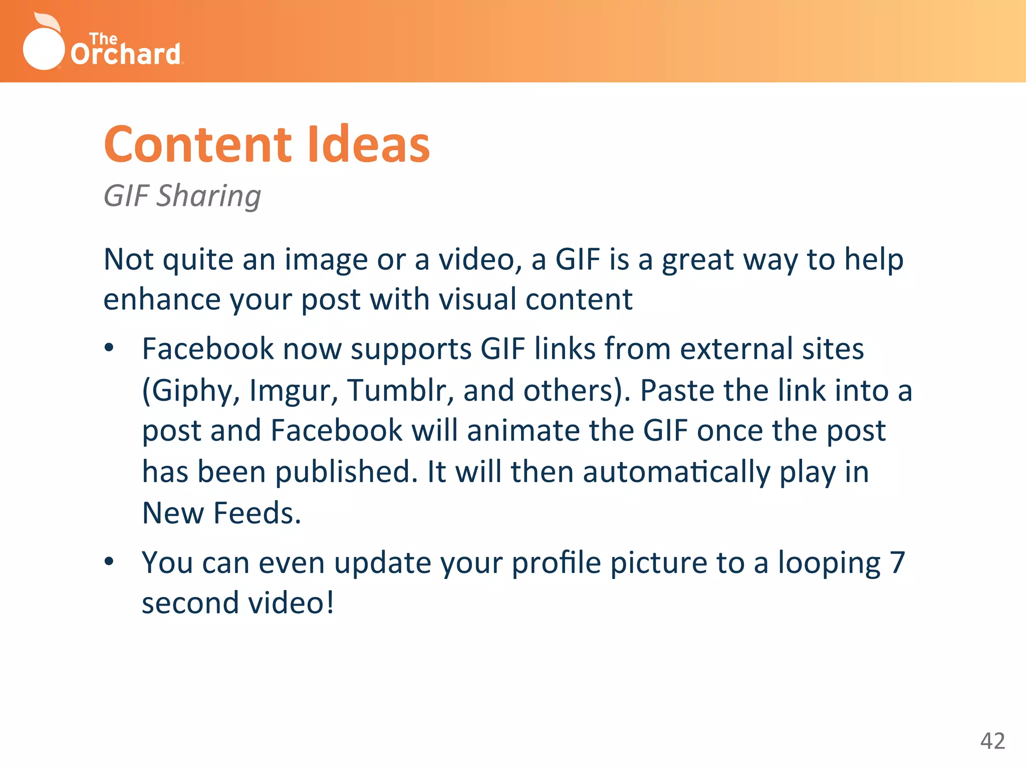 42	
  
Content	
  Ideas 	
  	
  
GIF	
  Sharing	
  
Not	
  quite	
  an	
  image	
  or	
  a	
  video,	
  a	
  GIF	
  is	
  a	
  great	
  way	
  to	
  help	
  
enhance	
  your	
  post	
  with	
  visual	
  content	
  
•  Facebook	
  now	
  supports	
  GIF	
  links	
  from	
  external	
  sites	
  
(Giphy,	
  Imgur,	
  Tumblr,	
  and	
  others).	
  Paste	
  the	
  link	
  into	
  a	
  
post	
  and	
  Facebook	
  will	
  animate	
  the	
  GIF	
  once	
  the	
  post	
  
has	
  been	
  published.	
  It	
  will	
  then	
  automaBcally	
  play	
  in	
  
New	
  Feeds.	
  	
  
•  You	
  can	
  even	
  update	
  your	
  proﬁle	
  picture	
  to	
  a	
  looping	
  7	
  
second	
  video!	
  	
  
	
  
 