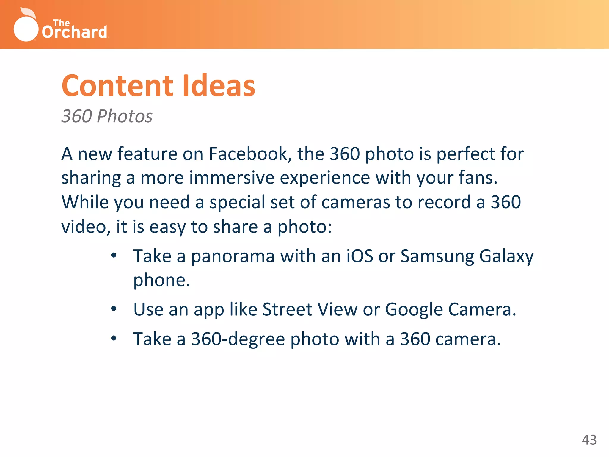 43	
  
Content	
  Ideas	
  
360	
  Photos	
  
A	
  new	
  feature	
  on	
  Facebook,	
  the	
  360	
  photo	
  is	
  perfect	
  for	
  
sharing	
  a	
  more	
  immersive	
  experience	
  with	
  your	
  fans.	
  
While	
  you	
  need	
  a	
  special	
  set	
  of	
  cameras	
  to	
  record	
  a	
  360	
  
video,	
  it	
  is	
  easy	
  to	
  share	
  a	
  photo:	
  	
  
•  Take	
  a	
  panorama	
  with	
  an	
  iOS	
  or	
  Samsung	
  Galaxy	
  
phone.	
  
•  Use	
  an	
  app	
  like	
  Street	
  View	
  or	
  Google	
  Camera.	
  
•  Take	
  a	
  360-­‐degree	
  photo	
  with	
  a	
  360	
  camera.	
  
	
  
 