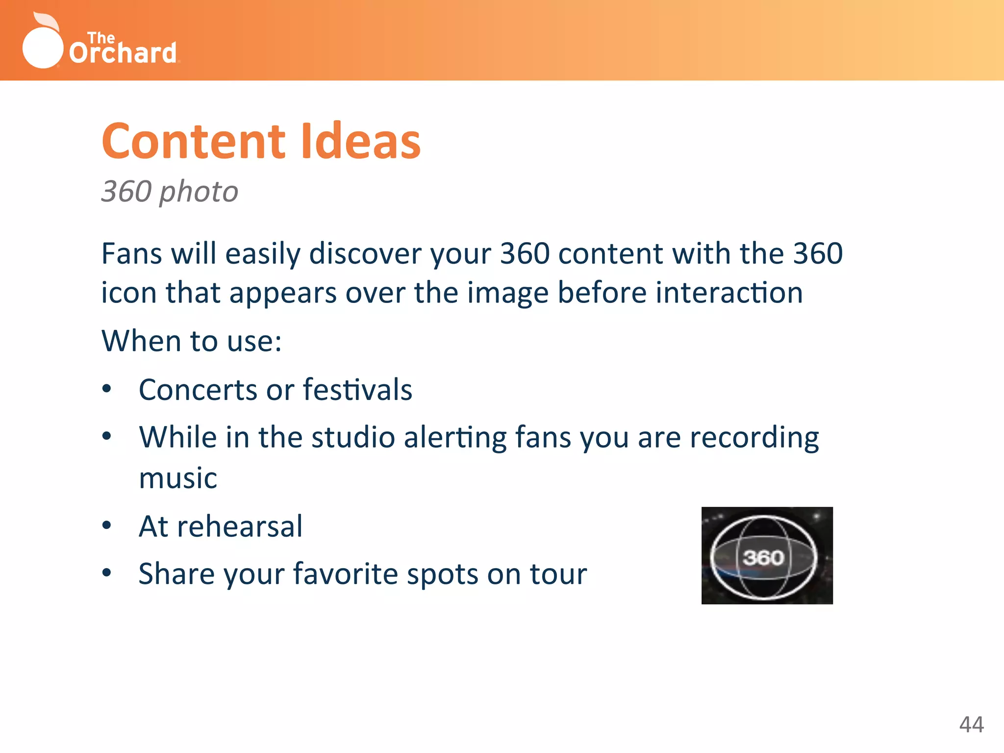 44	
  
Content	
  Ideas	
  
360	
  photo	
  
Fans	
  will	
  easily	
  discover	
  your	
  360	
  content	
  with	
  the	
  360	
  
icon	
  that	
  appears	
  over	
  the	
  image	
  before	
  interacBon	
  
When	
  to	
  use:	
  
•  Concerts	
  or	
  fesBvals	
  
•  While	
  in	
  the	
  studio	
  alerBng	
  fans	
  you	
  are	
  recording	
  
music	
  
•  At	
  rehearsal	
  
•  Share	
  your	
  favorite	
  spots	
  on	
  tour	
  
	
  
 