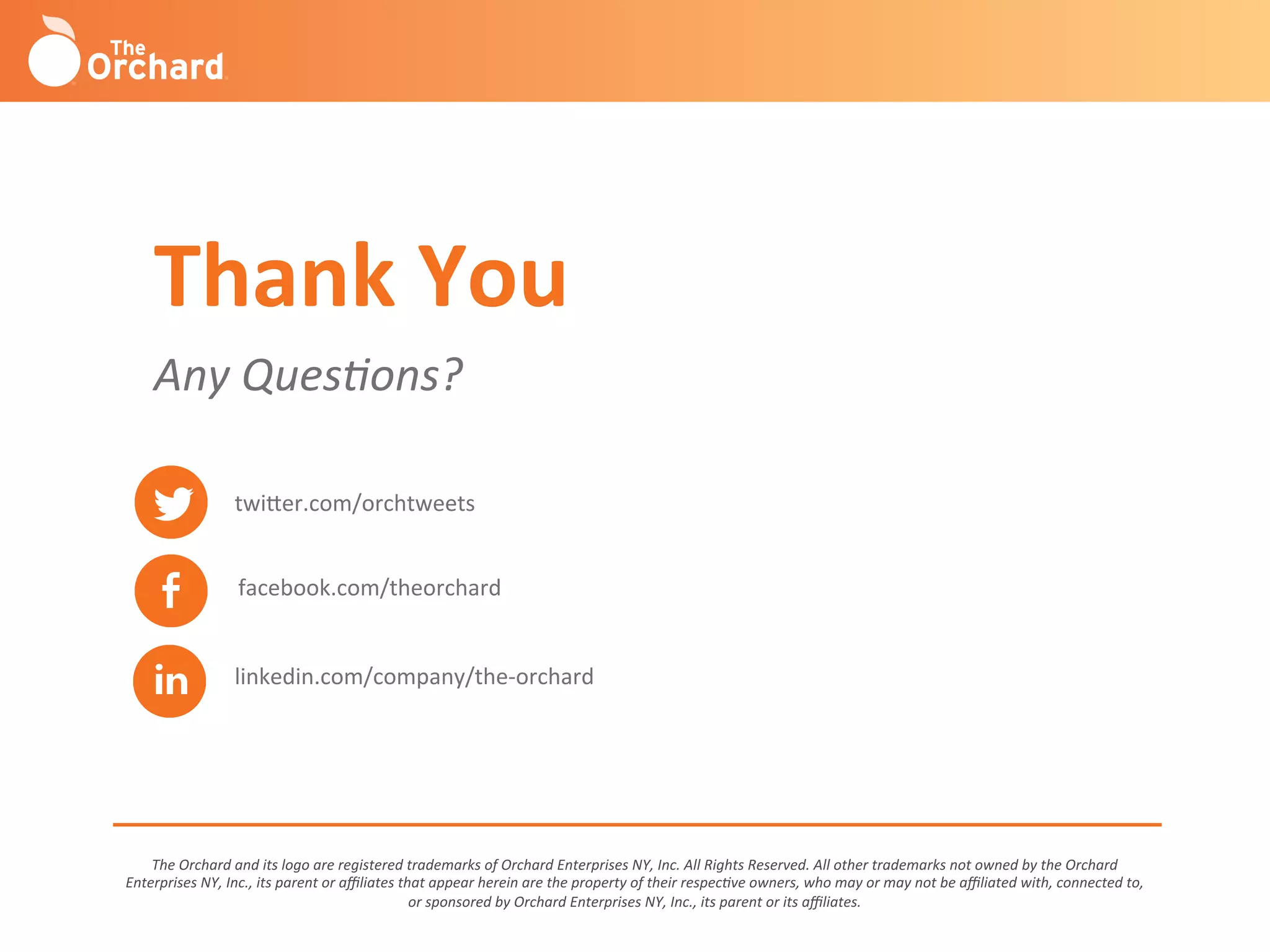 The	
  Orchard	
  and	
  its	
  logo	
  are	
  registered	
  trademarks	
  of	
  Orchard	
  Enterprises	
  NY,	
  Inc.	
  All	
  Rights	
  Reserved.	
  All	
  other	
  trademarks	
  not	
  owned	
  by	
  the	
  Orchard	
  
Enterprises	
  NY,	
  Inc.,	
  its	
  parent	
  or	
  aﬃliates	
  that	
  appear	
  herein	
  are	
  the	
  property	
  of	
  their	
  respec-ve	
  owners,	
  who	
  may	
  or	
  may	
  not	
  be	
  aﬃliated	
  with,	
  connected	
  to,	
  
or	
  sponsored	
  by	
  Orchard	
  Enterprises	
  NY,	
  Inc.,	
  its	
  parent	
  or	
  its	
  aﬃliates.	
  
twi^er.com/orchtweets	
  
facebook.com/theorchard	
  
linkedin.com/company/the-­‐orchard	
  
Any	
  Ques-ons?	
  
Thank	
  You	
  
 