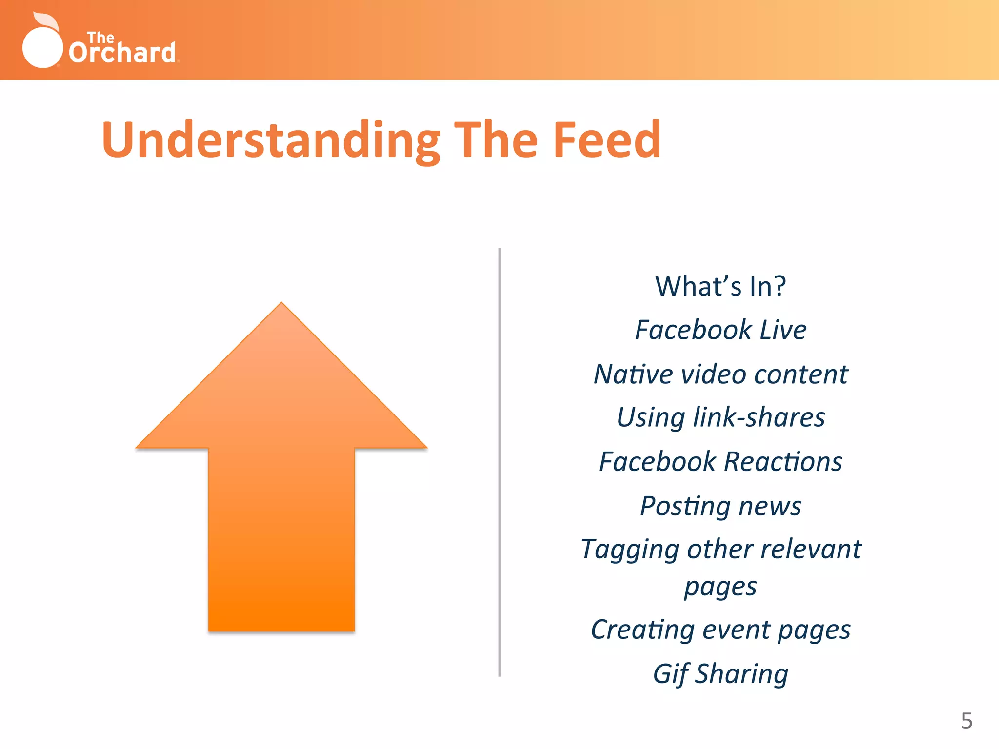 5	
  
What’s	
  In?	
  
Facebook	
  Live	
  
Na-ve	
  video	
  content	
  
Using	
  link-­‐shares	
  
Facebook	
  Reac-ons	
  
Pos-ng	
  news	
  
Tagging	
  other	
  relevant	
  
pages	
  
Crea-ng	
  event	
  pages	
  
Gif	
  Sharing	
  
	
  
Understanding	
  The	
  Feed	
  
 