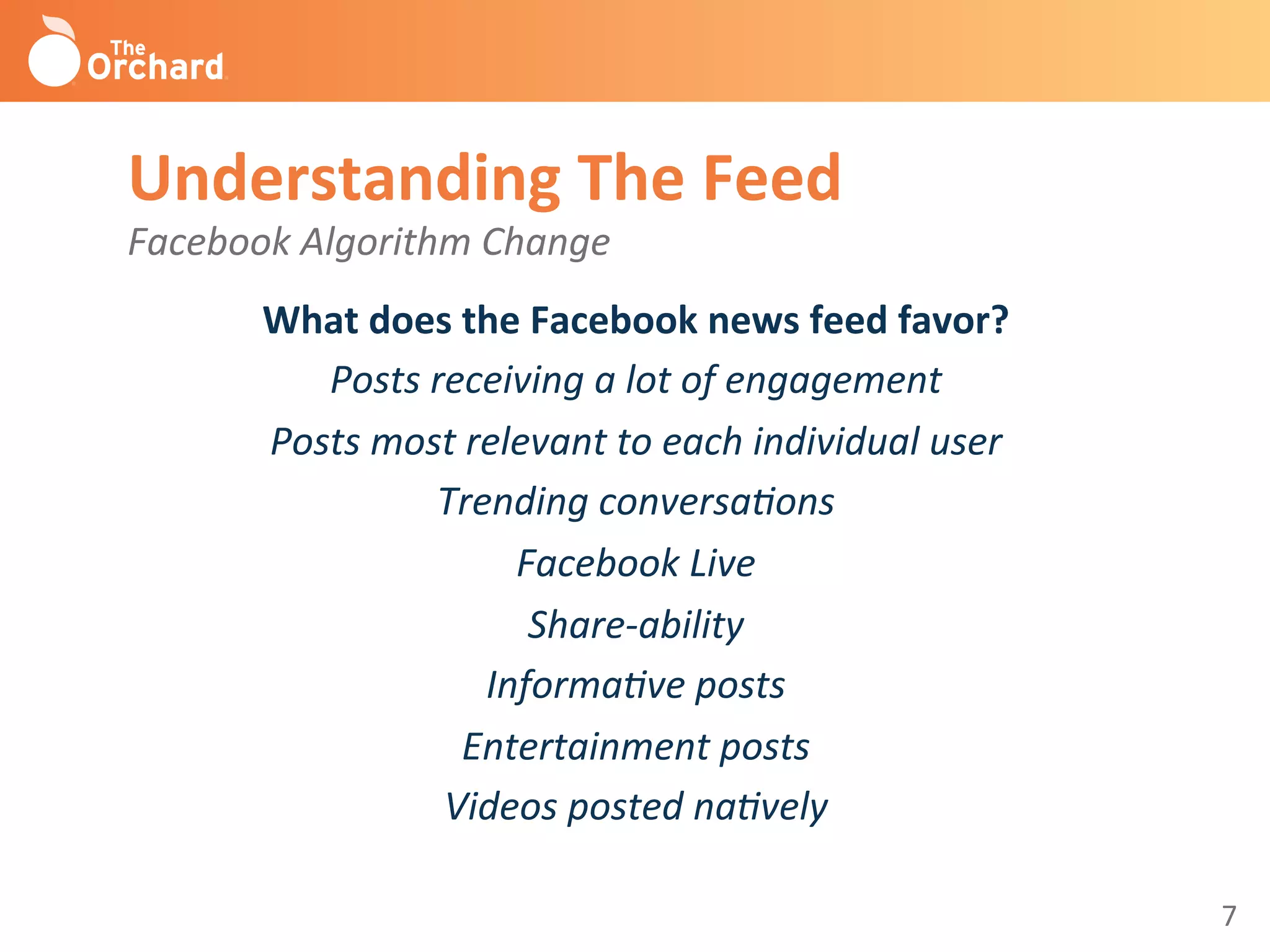 7	
  
Understanding	
  The	
  Feed	
  
Facebook	
  Algorithm	
  Change	
  
What	
  does	
  the	
  Facebook	
  news	
  feed	
  favor?	
  
Posts	
  receiving	
  a	
  lot	
  of	
  engagement	
  
Posts	
  most	
  relevant	
  to	
  each	
  individual	
  user	
  	
  
Trending	
  conversa-ons	
  
Facebook	
  Live	
  
Share-­‐ability	
  
Informa-ve	
  posts	
  
Entertainment	
  posts	
  
Videos	
  posted	
  na-vely	
  
	
  
 