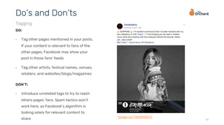 10
DO:
•  Tag other pages mentioned in your posts.
If your content is relevant to fans of the
other pages, Facebook may show your
post in those fans’ feeds
•  Tag other artists, festival names, venues,
retailers, and websites/blogs/magazines
Do’s and Don’ts
Tagging
DON’T:
•  Introduce unrelated tags to try to reach
others pages’ fans. Spam tactics won’t
work here, as Facebook’s algorithm is
looking solely for relevant content to
share *image via TOKiMONSTA
 