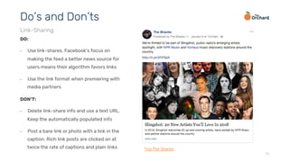 11
DO:
•  Use link-shares. Facebook’s focus on
making the feed a better news source for
users means their algorithm favors links
•  Use the link format when premiering with
media partners
Do’s and Don’ts
Link-Sharing
DON’T:
•  Delete link-share info and use a text URL.
Keep the automatically populated info
•  Post a bare link or photo with a link in the
caption. Rich link posts are clicked on at
twice the rate of captions and plain links *via The Shacks
 