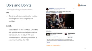 14
DO:
•  Join or create conversations by tracking
trending topics and using relevant
hashtags
Do’s and Don’ts
Joining Hashtag Conversations
DON’T:
•  Go overboard on the hashtags. Limit it to
one per post and only use hashtags that
are relevant, like an album title used
throughout your marketing campaign or
a common hashtag like #tbt
*image via TOKiMONSTA
 