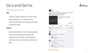 15
DO:
•  Use the “reply” feature to answer fans
within 24 hours. It is important to
connect with fans to develop and keep a
strong fan base.
Do’s and Don’ts
Interacting with fans
DON’T:
•  Use Facebook like Twitter. Spread posts
out and have distinct purposes for
making them. Contain conversations
with fans to the comments section of a
post
*image via RJD2
 