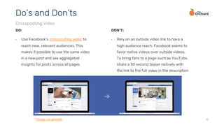 16
DO:
•  Use Facebook’s crossposting video to
reach new, relevant audiences. This
makes it possible to use the same video
in a new post and see aggregated
insights for posts across all pages
Do’s and Don’ts
Crossposting Video
DON’T:
•  Rely on an outside video link to have a
high audience reach. Facebook seems to
favor native videos over outside videos.
To bring fans to a page such as YouTube,
share a 30 second teaser natively with
the link to the full video in the description
*image via adweek
 