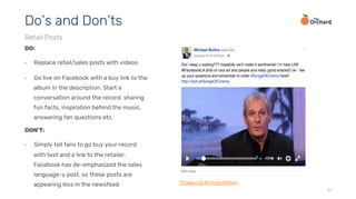 17
DO:
•  Replace retail/sales posts with videos
•  Go live on Facebook with a buy link to the
album in the description. Start a
conversation around the record, sharing
fun facts, inspiration behind the music,
answering fan questions etc.
Do’s and Don’ts
Retail Posts
DON’T:
•  Simply tell fans to go buy your record
with text and a link to the retailer.
Facebook has de-emphasized the sales
language-y post, so these posts are
appearing less in the newsfeed *image via Michael Bolton
 