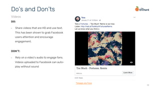 18
DO:
•  Share videos that are HD and use text.
This has been shown to grab Facebook
users attention and encourage
engagement.
Do’s and Don’ts
Videos
DON’T:
•  Rely on a video’s audio to engage fans.
Videos uploaded to Facebook can auto-
play without sound
*image via Tora
 