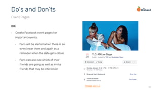 20
DO:
•  Create Facebook event pages for
important events.
•  Fans will be alerted when there is an
event near them and again as a
reminder when the date gets closer
•  Fans can also see which of their
friends are going as well as invite
friends that may be interested
Do’s and Don’ts
Event Pages
*image via TLC
 