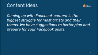 Coming up with Facebook content is the
biggest struggle for most artists and their
teams. We have suggestions to better plan and
prepare for your Facebook posts.
21
Content Ideas
 