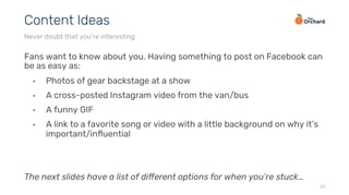 Fans want to know about you. Having something to post on Facebook can
be as easy as:
•  Photos of gear backstage at a show
•  A cross-posted Instagram video from the van/bus
•  A funny GIF
•  A link to a favorite song or video with a little background on why it’s
important/inﬂuential
The next slides have a list of diﬀerent options for when you’re stuck…
23
Content Ideas
Never doubt that you’re interesting
 
