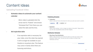 25
•  Schedule videos to automate your content
calendar
•  When video is uploaded click the
arrow next to “Publish” and choose
“Schedule Post” from there you can
select the date and the time.
•  Set expiration date
•  If an expiration date is necessary for
your video, once the video has expired
it will no longer be available on your
timeline or anywhere else. This feature
may come in handy when there are
licensing restrictions.
Content Ideas
Uploading Facebook Video
 