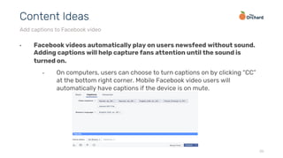 •  Facebook videos automatically play on users newsfeed without sound.
Adding captions will help capture fans attention until the sound is
turned on.
•  On computers, users can choose to turn captions on by clicking “CC”
at the bottom right corner. Mobile Facebook video users will
automatically have captions if the device is on mute.
26
Content Ideas
Add captions to Facebook video
 