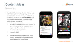 28
•  Facebook Live is a unique feature that can help
artists directly connect with fans. Fans are able
to watch and interact with real-time video that
will broadcast through your Facebook proﬁle.
Ways to utilize this feature:
•  Take fans behind the scenes of a concert, in
the recording studio, at a photo shoot or
while making a music video.
•  Host a fan Q&A.
•  Host a listening party for your new album
release. Answer fan questions while they
hear the album for the ﬁrst time.
Content Ideas
Facebook Live
*Images via Facebook
 