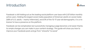 Facebook is still holding out as the leading social platform user base with 2.07 billion monthly
active users. Holding the largest social media population of American adults on social media
(68% of U.S. adults – mainly millennials), and 67% of the 12-17 year old demographic, it is a no
brainer to have a presence on the platform.
Facebook can be complicated, but successfully managing a page becomes a lot easier thanks
to simple changes you can make in your content strategy. This guide will show you how to
improve your Facebook posts and go from “stressful” to social”
3
Introduction
*stats from Hootsuit
 