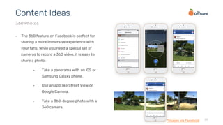 30
•  The 360 feature on Facebook is perfect for
sharing a more immersive experience with
your fans. While you need a special set of
cameras to record a 360 video, it is easy to
share a photo:
•  Take a panorama with an iOS or
Samsung Galaxy phone.
•  Use an app like Street View or
Google Camera.
•  Take a 360-degree photo with a
360 camera.
Content Ideas
360 Photos
*Images via Facebook
 