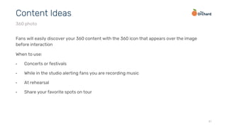 Fans will easily discover your 360 content with the 360 icon that appears over the image
before interaction
When to use:
•  Concerts or festivals
•  While in the studio alerting fans you are recording music
•  At rehearsal
•  Share your favorite spots on tour
31
Content Ideas
360 photo
 