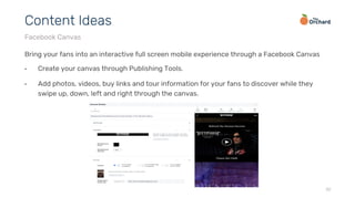 Bring your fans into an interactive full screen mobile experience through a Facebook Canvas
•  Create your canvas through Publishing Tools.
•  Add photos, videos, buy links and tour information for your fans to discover while they
swipe up, down, left and right through the canvas.
32
Content Ideas
Facebook Canvas
 