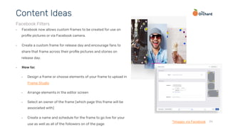34
•  Facebook now allows custom frames to be created for use on
proﬁle pictures or via Facebook camera.
•  Create a custom frame for release day and encourage fans to
share that frame across their proﬁle pictures and stories on
release day.
•  How to:
•  Design a frame or choose elements of your frame to upload in
Frame Studio
•  Arrange elements in the editor screen
•  Select an owner of the frame (which page this frame will be
associated with)
•  Create a name and schedule for the frame to go live for your
use as well as all of the followers on of the page
Content Ideas
Facebook Filters
*Images via Facebook
 