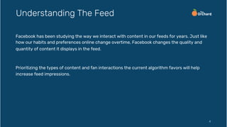 Facebook has been studying the way we interact with content in our feeds for years. Just like
how our habits and preferences online change overtime, Facebook changes the quality and
quantity of content it displays in the feed.
Prioritizing the types of content and fan interactions the current algorithm favors will help
increase feed impressions.
4
Understanding The Feed
 