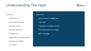 5
What’s IN
•  Facebook Live
•  Native Video Content
•  Using link-shares
•  Facebook Reactions
•  Posting News
•  Tagging Other Relevant Pages
•  Creating event Pages
•  Gif Sharing
What’s OUT
•  Using photos for every post
•  “Like-bait”
•  Frequently circulated content
•  Text status posts from pages
•  Sales language
Understanding The Feed
 