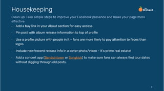 •  Add a buy link in your About section for easy access
•  Pin post with album release information to top of proﬁle
•  Use a proﬁle picture with people in it – fans are more likely to pay attention to faces than
logos
•  Include new/recent release info in a cover photo/video – it’s prime real estate!
•  Add a concert app (Bandsintown or Songkick) to make sure fans can always ﬁnd tour dates
without digging through old posts.
8
Housekeeping
Clean up! Take simple steps to improve your Facebook presence and make your page more
effective
 