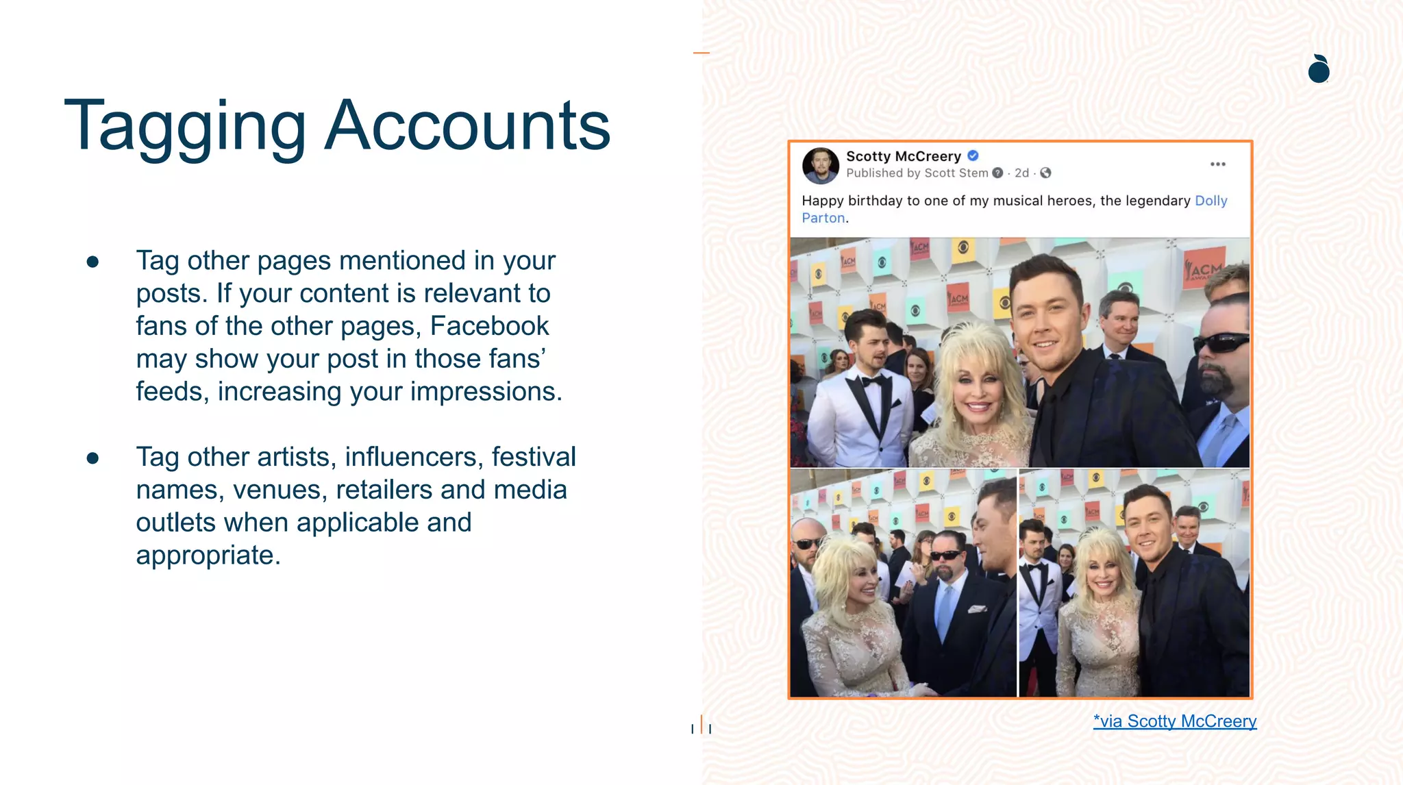 Tagging Accounts
● Tag other pages mentioned in your
posts. If your content is relevant to
fans of the other pages, Facebook
may show your post in those fans’
feeds, increasing your impressions.
● Tag other artists, influencers, festival
names, venues, retailers and media
outlets when applicable and
appropriate.
*via Scotty McCreery
 