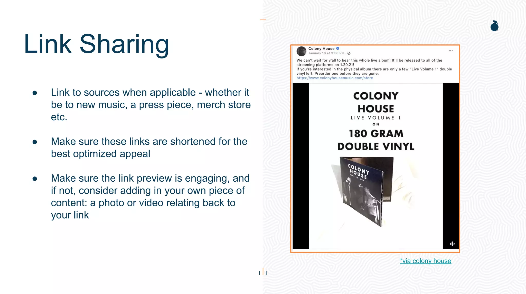 Link Sharing
● Link to sources when applicable - whether it
be to new music, a press piece, merch store
etc.
● Make sure these links are shortened for the
best optimized appeal
● Make sure the link preview is engaging, and
if not, consider adding in your own piece of
content: a photo or video relating back to
your link
*via colony house
 