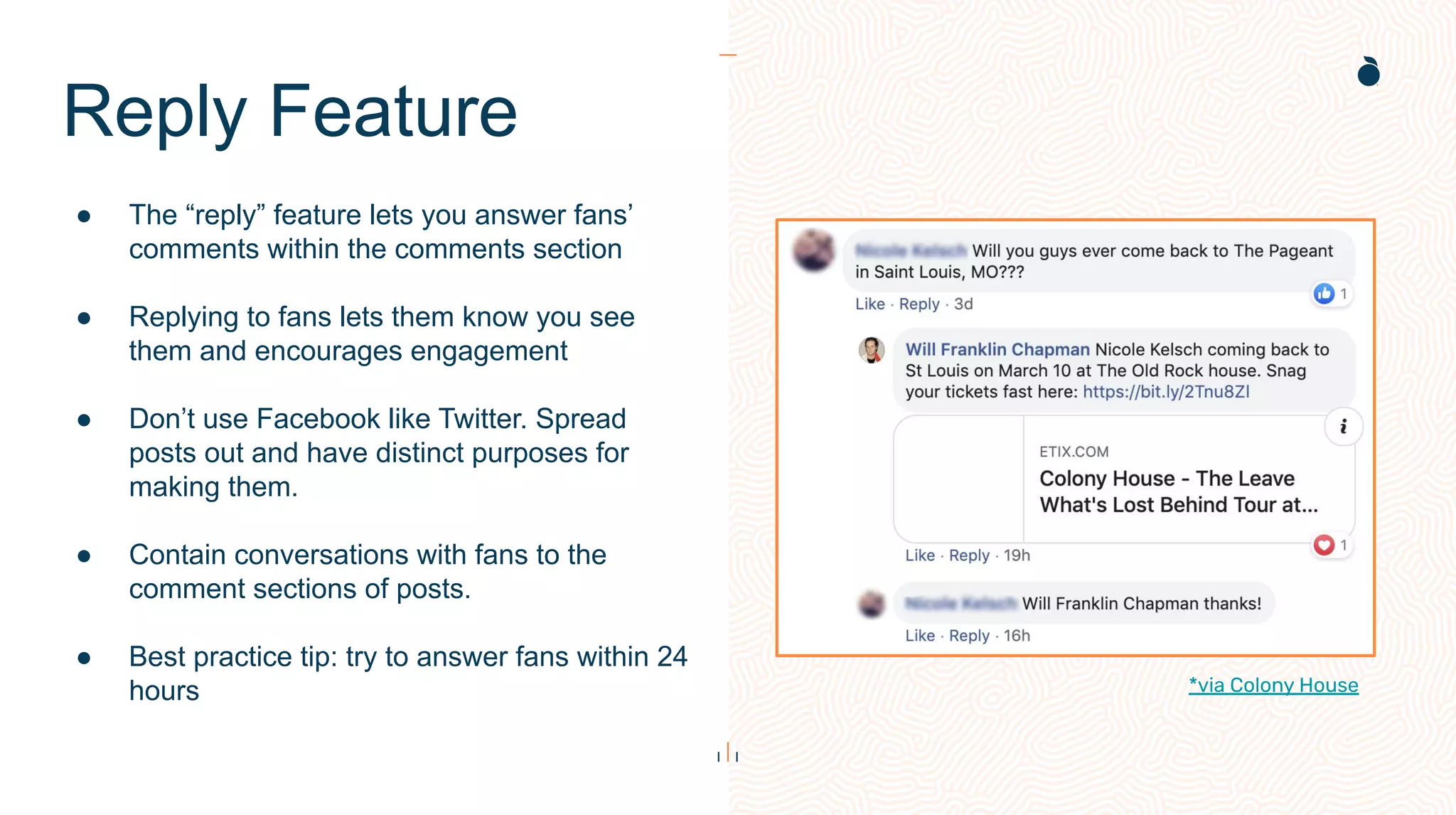 Reply Feature
● The “reply” feature lets you answer fans’
comments within the comments section
● Replying to fans lets them know you see
them and encourages engagement
● Don’t use Facebook like Twitter. Spread
posts out and have distinct purposes for
making them.
● Contain conversations with fans to the
comment sections of posts.
● Best practice tip: try to answer fans within 24
hours *via Colony House
 
