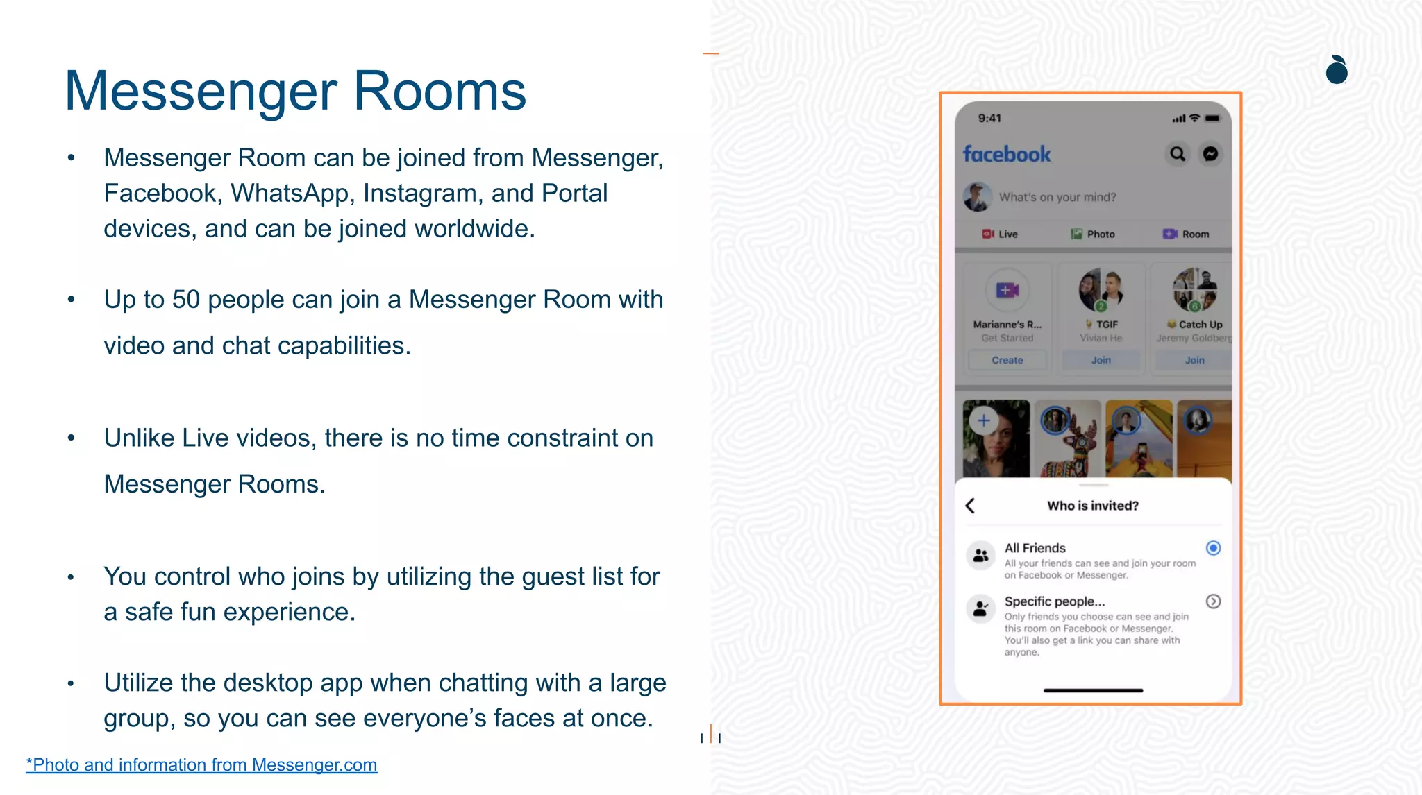 Messenger Rooms
*Photo and information from Messenger.com
• Messenger Room can be joined from Messenger,
Facebook, WhatsApp, Instagram, and Portal
devices, and can be joined worldwide.
• Up to 50 people can join a Messenger Room with
video and chat capabilities.
• Unlike Live videos, there is no time constraint on
Messenger Rooms.
• You control who joins by utilizing the guest list for
a safe fun experience.
• Utilize the desktop app when chatting with a large
group, so you can see everyone’s faces at once.
 