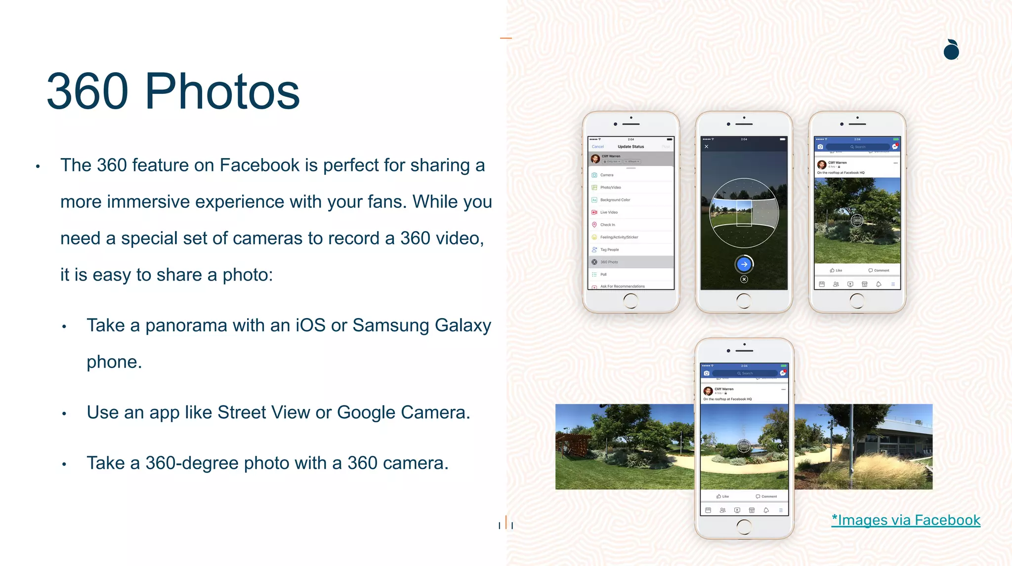 360 Photos
• The 360 feature on Facebook is perfect for sharing a
more immersive experience with your fans. While you
need a special set of cameras to record a 360 video,
it is easy to share a photo:
• Take a panorama with an iOS or Samsung Galaxy
phone.
• Use an app like Street View or Google Camera.
• Take a 360-degree photo with a 360 camera.
*Images via Facebook
 
