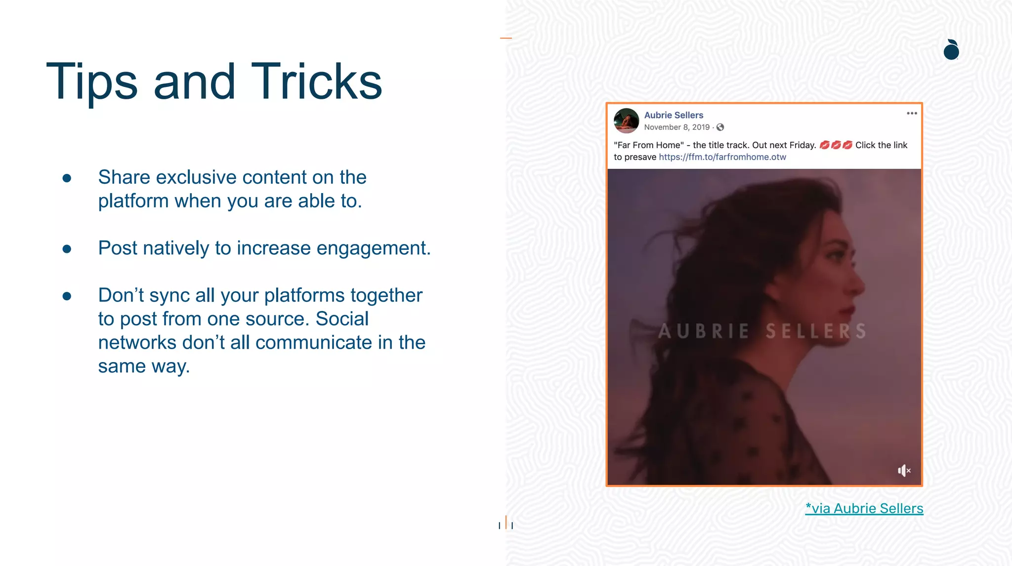 Tips and Tricks
● Share exclusive content on the
platform when you are able to.
● Post natively to increase engagement.
● Don’t sync all your platforms together
to post from one source. Social
networks don’t all communicate in the
same way.
*via Aubrie Sellers
 