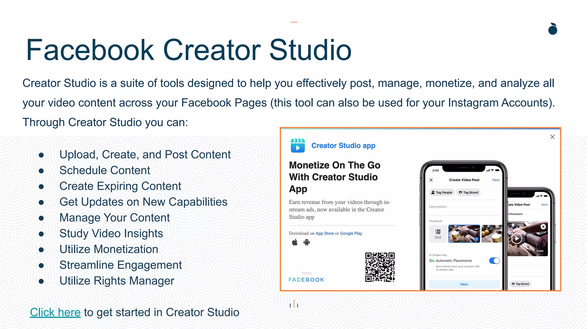 Facebook Creator Studio
Creator Studio is a suite of tools designed to help you effectively post, manage, monetize, and analyze all
your video content across your Facebook Pages (this tool can also be used for your Instagram Accounts).
Through Creator Studio you can:
● Upload, Create, and Post Content
● Schedule Content
● Create Expiring Content
● Get Updates on New Capabilities
● Manage Your Content
● Study Video Insights
● Utilize Monetization
● Streamline Engagement
● Utilize Rights Manager
Click here to get started in Creator Studio
 