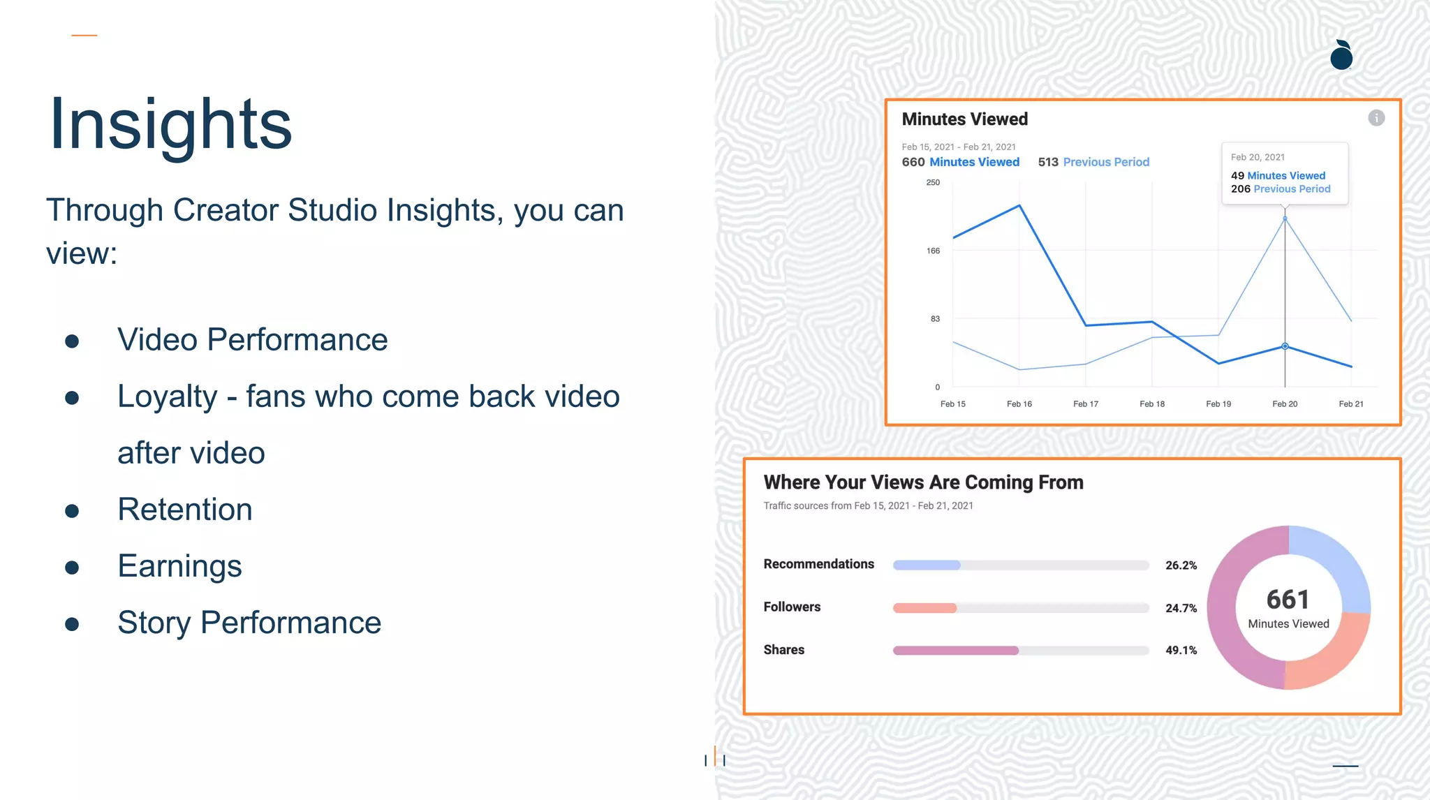 H: 4.45”
W: 4.0”
Insights
Through Creator Studio Insights, you can
view:
● Video Performance
● Loyalty - fans who come back video
after video
● Retention
● Earnings
● Story Performance
 