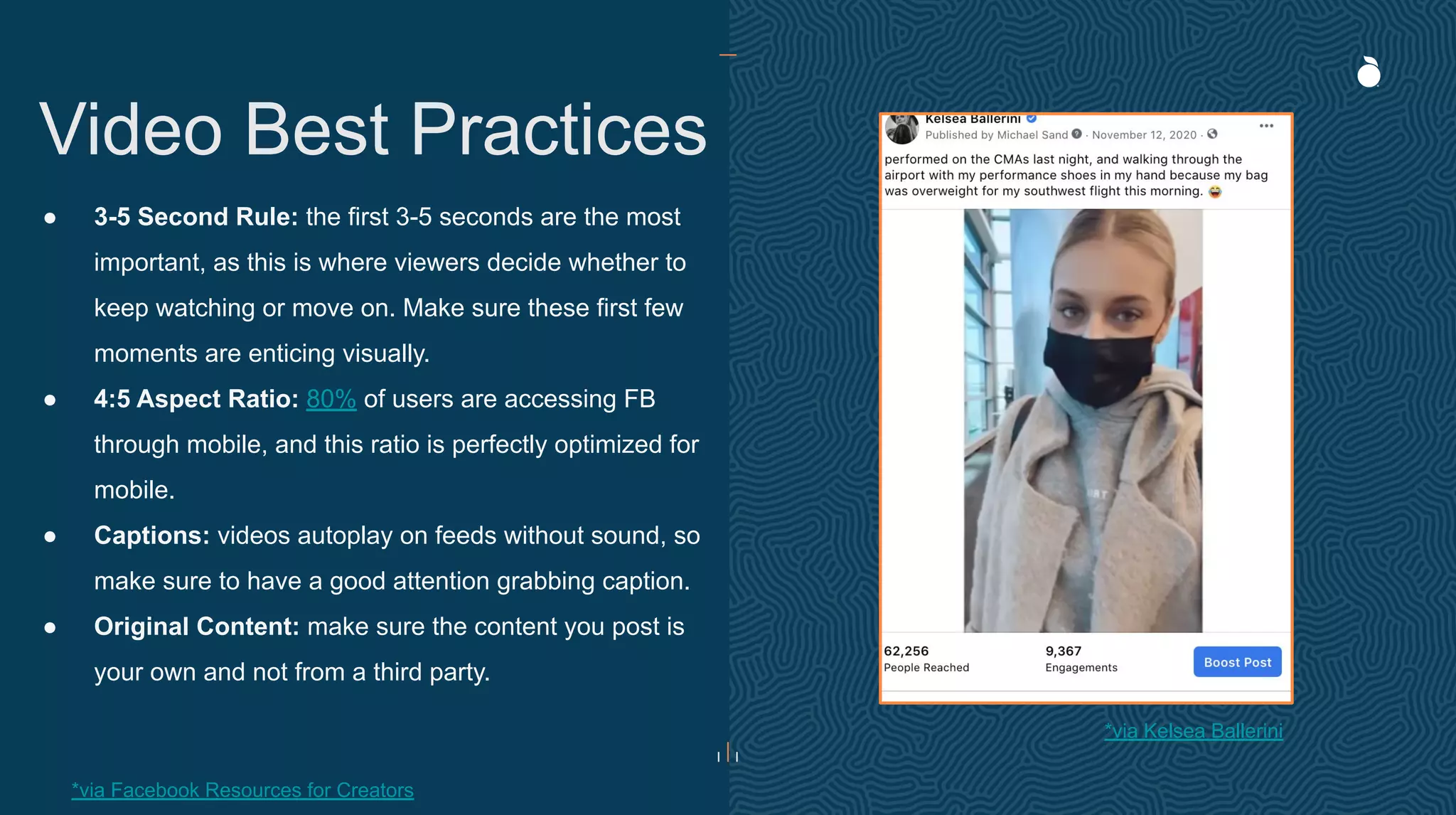 ● 3-5 Second Rule: the first 3-5 seconds are the most
important, as this is where viewers decide whether to
keep watching or move on. Make sure these first few
moments are enticing visually.
● 4:5 Aspect Ratio: 80% of users are accessing FB
through mobile, and this ratio is perfectly optimized for
mobile.
● Captions: videos autoplay on feeds without sound, so
make sure to have a good attention grabbing caption.
● Original Content: make sure the content you post is
your own and not from a third party.
Video Best Practices
*via Kelsea Ballerini
*via Facebook Resources for Creators
 
