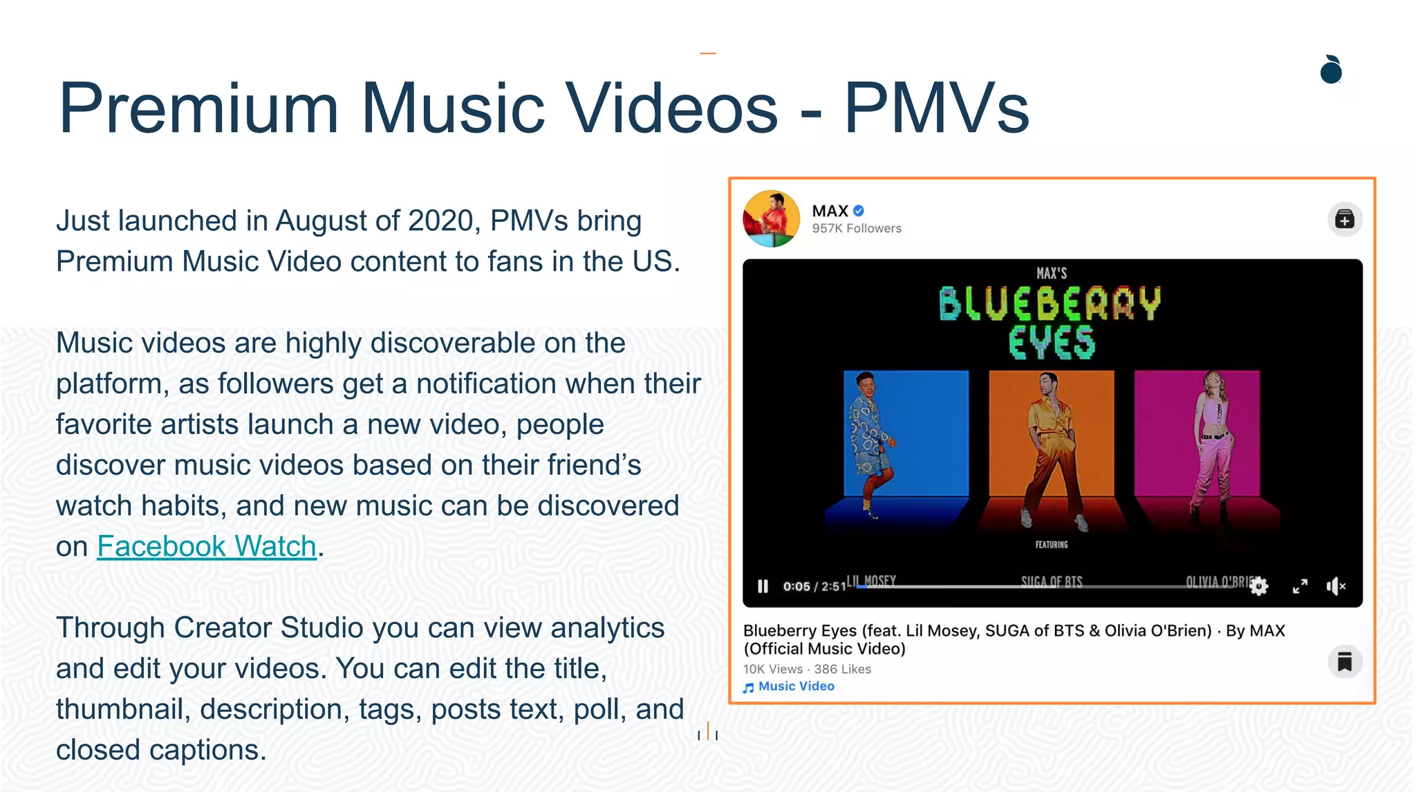 Just launched in August of 2020, PMVs bring
Premium Music Video content to fans in the US.
Music videos are highly discoverable on the
platform, as followers get a notification when their
favorite artists launch a new video, people
discover music videos based on their friend’s
watch habits, and new music can be discovered
on Facebook Watch.
Through Creator Studio you can view analytics
and edit your videos. You can edit the title,
thumbnail, description, tags, posts text, poll, and
closed captions.
Premium Music Videos - PMVs
 