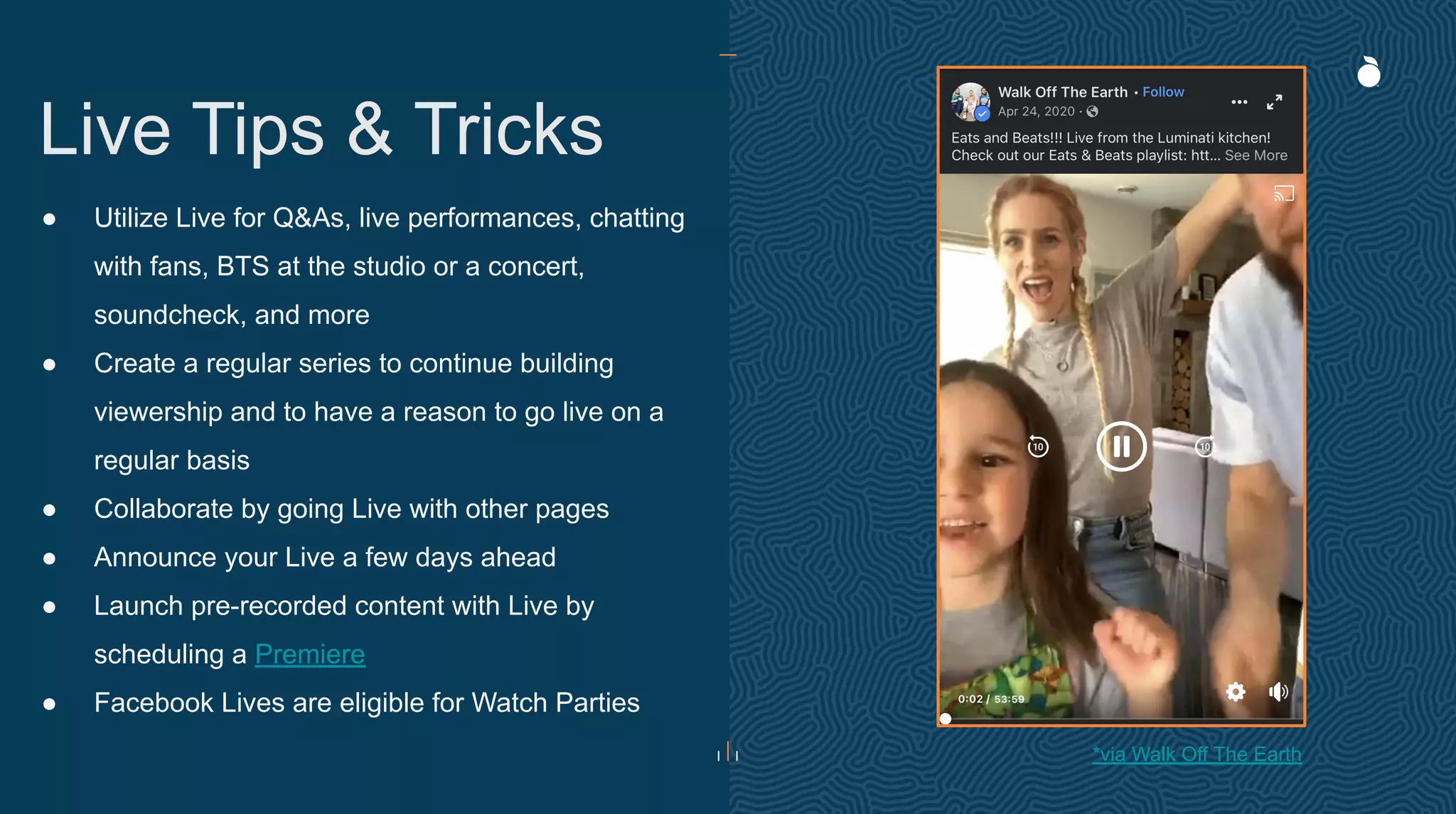 ● Utilize Live for Q&As, live performances, chatting
with fans, BTS at the studio or a concert,
soundcheck, and more
● Create a regular series to continue building
viewership and to have a reason to go live on a
regular basis
● Collaborate by going Live with other pages
● Announce your Live a few days ahead
● Launch pre-recorded content with Live by
scheduling a Premiere
● Facebook Lives are eligible for Watch Parties
Live Tips & Tricks
*via Walk Off The Earth
 