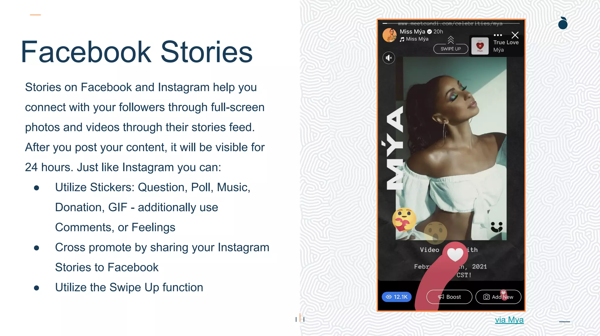 H: 4.45”
W: 4.0”
Facebook Stories
Stories on Facebook and Instagram help you
connect with your followers through full-screen
photos and videos through their stories feed.
After you post your content, it will be visible for
24 hours. Just like Instagram you can:
● Utilize Stickers: Question, Poll, Music,
Donation, GIF - additionally use
Comments, or Feelings
● Cross promote by sharing your Instagram
Stories to Facebook
● Utilize the Swipe Up function
via Mya
 