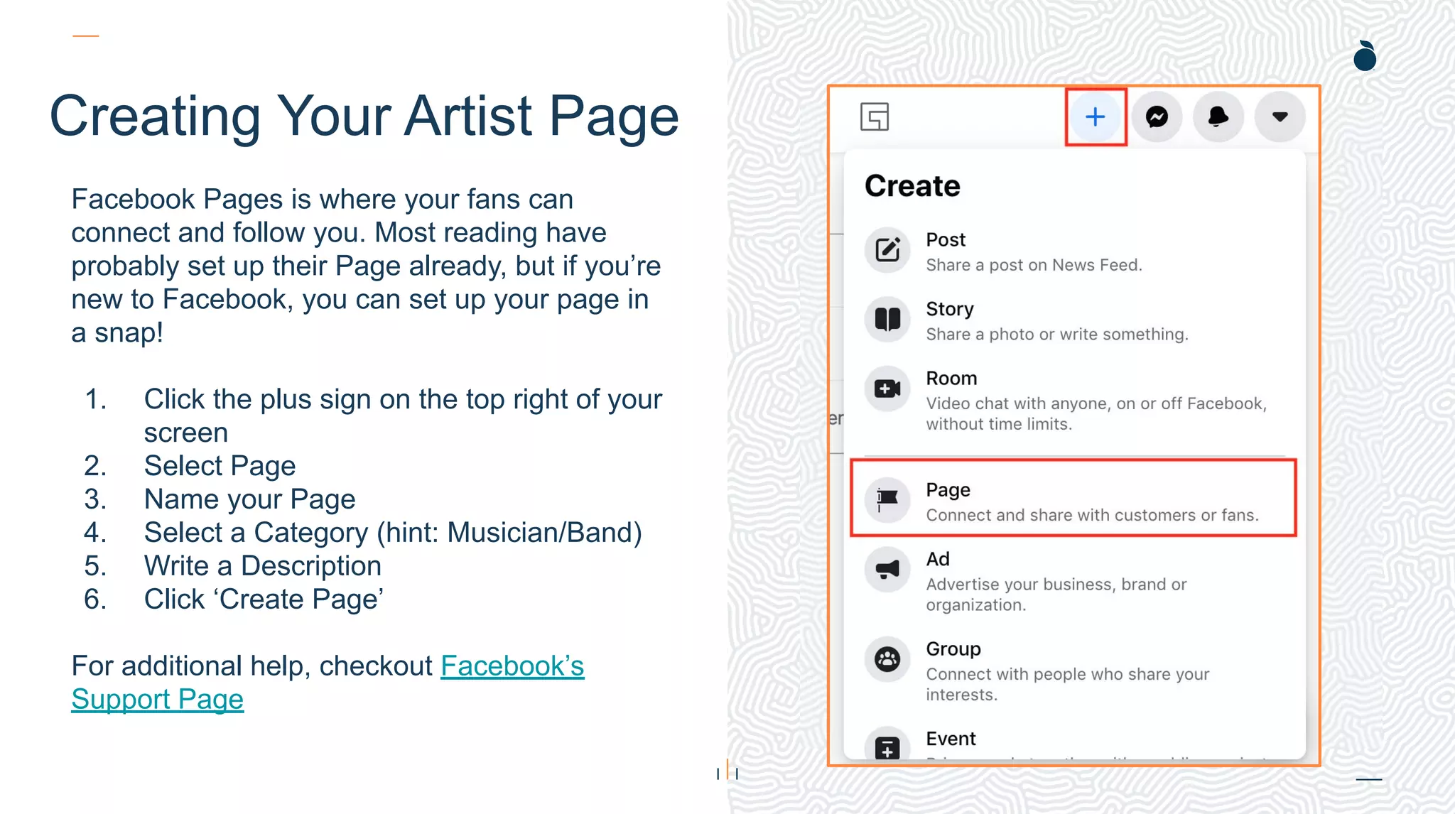 H: 4.45”
W: 4.0”
Creating Your Artist Page
Facebook Pages is where your fans can
connect and follow you. Most reading have
probably set up their Page already, but if you’re
new to Facebook, you can set up your page in
a snap!
1. Click the plus sign on the top right of your
screen
2. Select Page
3. Name your Page
4. Select a Category (hint: Musician/Band)
5. Write a Description
6. Click ‘Create Page’
For additional help, checkout Facebook’s
Support Page
 