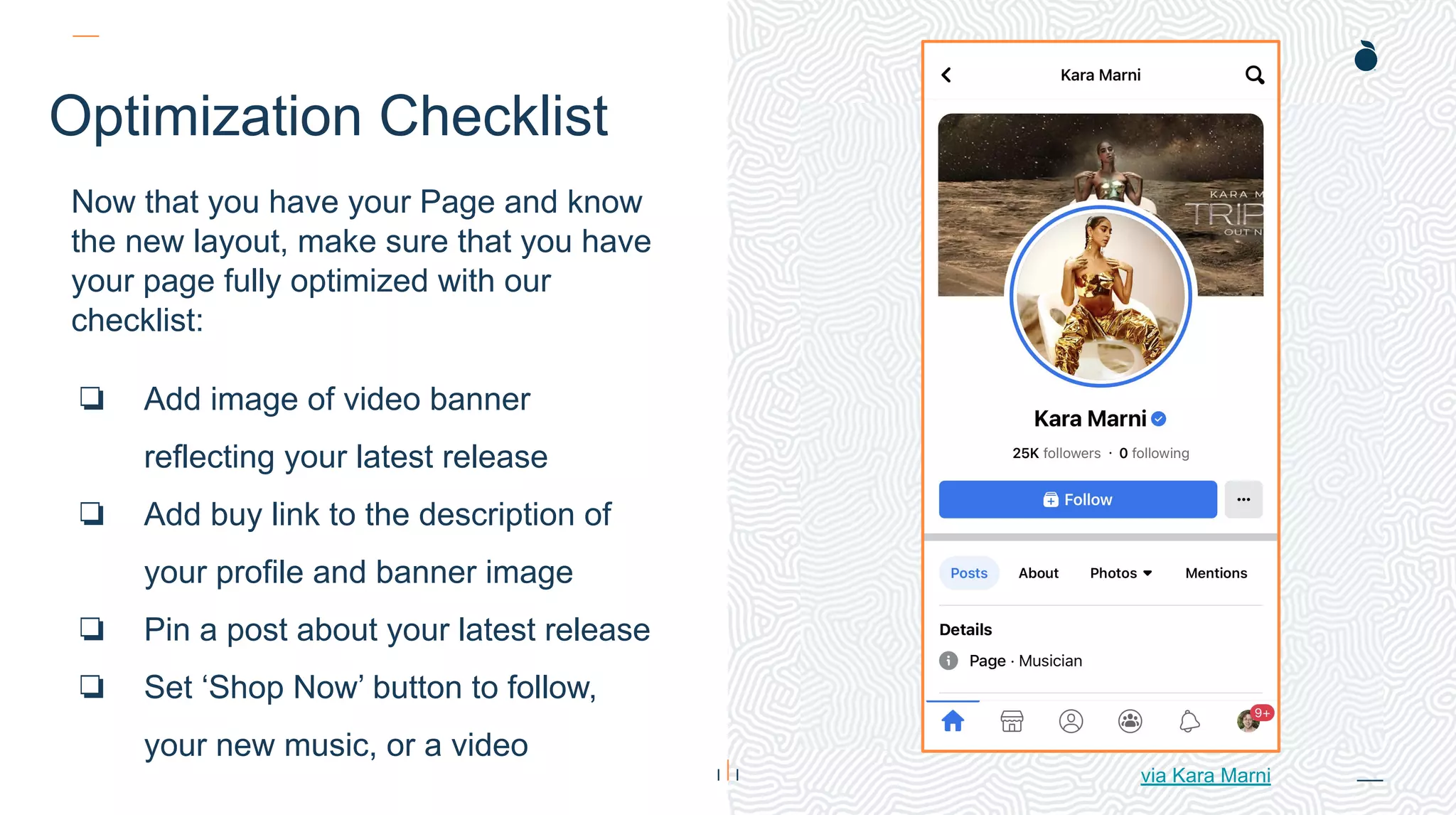 H: 4.45”
W: 4.0”
Optimization Checklist
Now that you have your Page and know
the new layout, make sure that you have
your page fully optimized with our
checklist:
❏ Add image of video banner
reflecting your latest release
❏ Add buy link to the description of
your profile and banner image
❏ Pin a post about your latest release
❏ Set ‘Shop Now’ button to follow,
your new music, or a video
via Kara Marni
 
